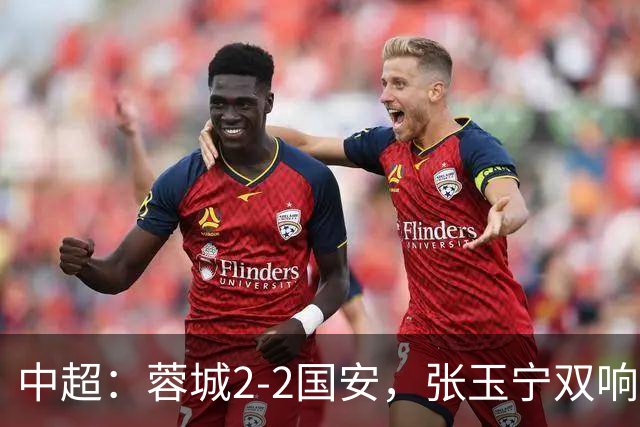 中超：蓉城2-2国安，张玉宁双响，费利佩索罗金破门