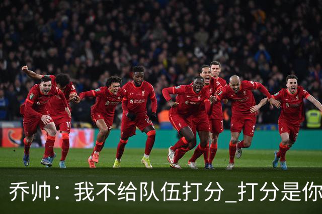 乔帅：我不给队伍打分 打分是你们媒体的事情