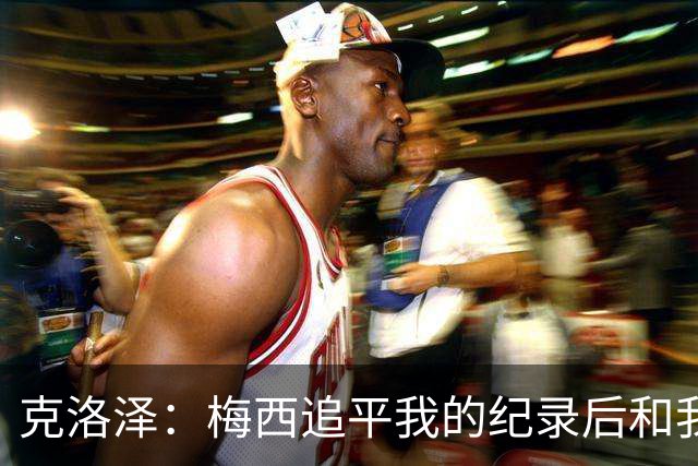 克洛泽：梅西追平我的纪录后和我通了电话，他说会送我签名球衣