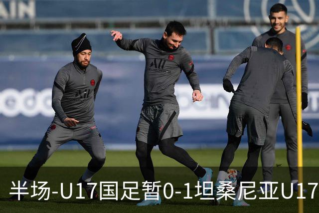 半场-U17国足暂0-1坦桑尼亚U17 帅惟浩失良机 坦桑尼亚3中框+失点
