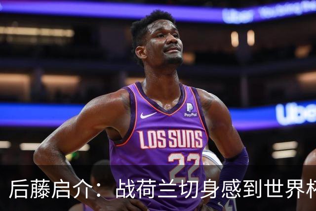 后藤启介：战荷兰切身感到世界杯到来 与突尼斯的比赛会很艰难