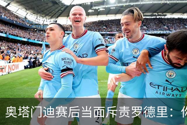 奥塔门迪赛后当面斥责罗德里：你和拉波尔特一周都在哭哭啼啼