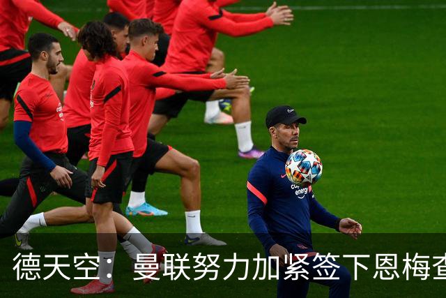 德天空：曼联努力加紧签下恩梅查，曼城、利物浦和皇马正密切关注