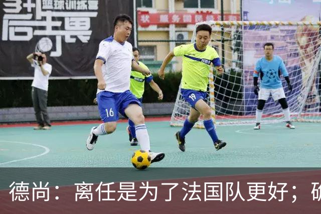 德尚：离任是为了法国队更好；确实收到一些邀请，会慢慢考虑