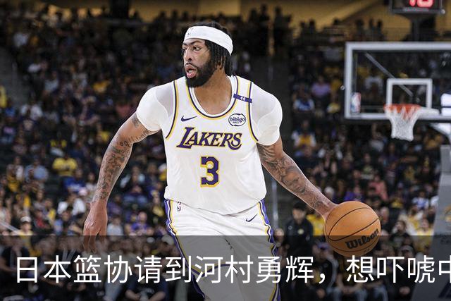 日本篮协请到河村勇辉，想吓唬中国男篮，但我们已经不怕了