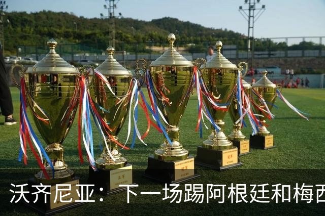 沃齐尼亚：下一场踢阿根廷和梅西是终极荣耀，出线那一刻我乐疯了
