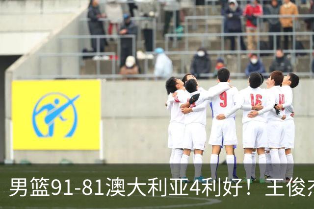 男篮91-81澳大利亚4利好！王俊杰全面，2将回暖，赵继伟后场大核