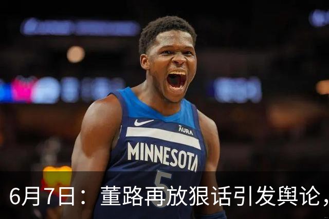 6月7日：董路再放狠话引发舆论，凯凯签约海外梯队戳破中国足球青训窗户纸