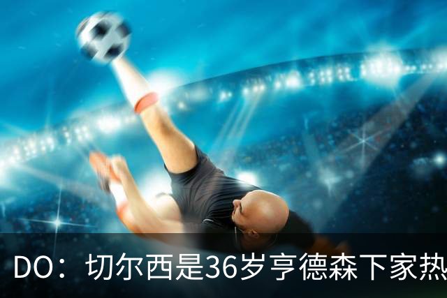 DO：切尔西是36岁亨德森下家热门候选！小蜜蜂愿放他自由身离队