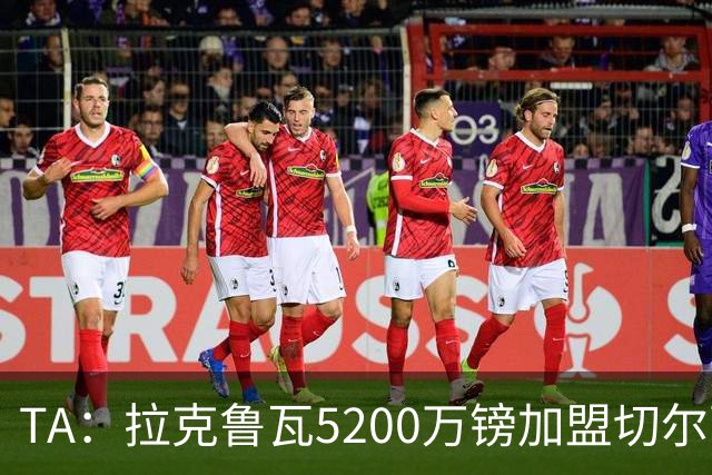TA：拉克鲁瓦5200万镑加盟切尔西，2022年来首次为26+球员付转会费